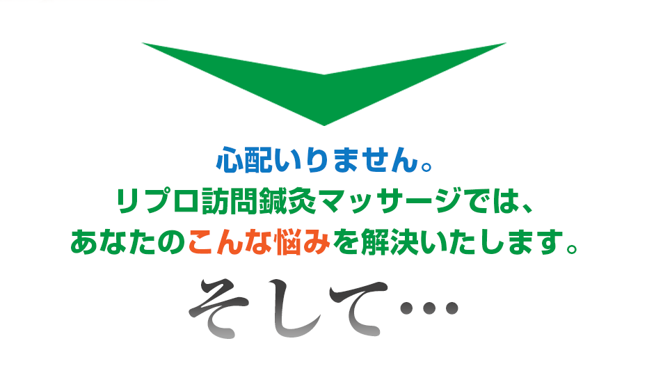 心配いりません。リプロ訪問鍼灸マッサージ では、あなたのこんな悩みを解決いたします。そして・・・