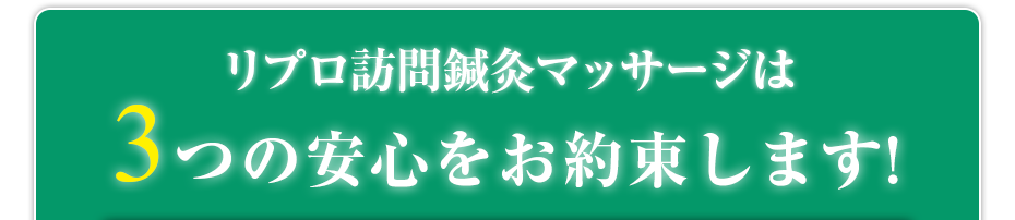 リプロ訪問鍼灸マッサージ は3つの安心をお約束します!